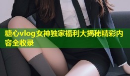 糖心vlog女神独家福利大揭秘精彩内容全收录