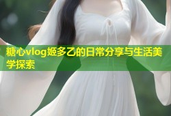 糖心vlog姬多乙的日常分享与生活美学探索