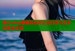 糖心vlog娜娜唐伯虎生活日常与艺术创意全纪录