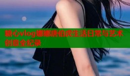 糖心vlog娜娜唐伯虎生活日常与艺术创意全纪录