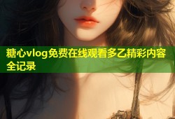 糖心vlog免费在线观看多乙精彩内容全记录