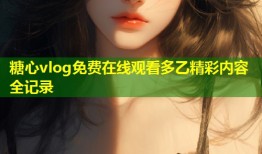 糖心vlog免费在线观看多乙精彩内容全记录