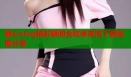 糖心vlog精彩瞬间全收录高清下载指南分享