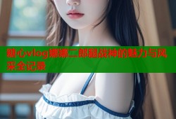 糖心vlog娜娜二郎腿战神的魅力与风采全记录