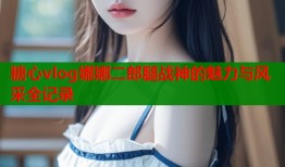 糖心vlog娜娜二郎腿战神的魅力与风采全记录