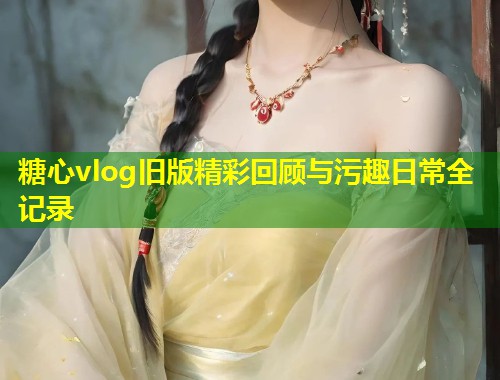 糖心vlog旧版精彩回顾与污趣日常全记录