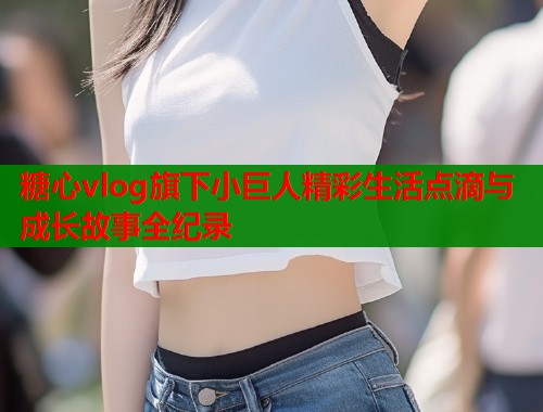 糖心vlog旗下小巨人精彩生活点滴与成长故事全纪录