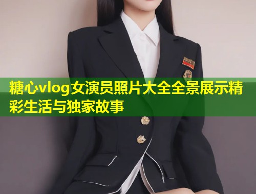 糖心vlog女演员照片大全全景展示精彩生活与独家故事