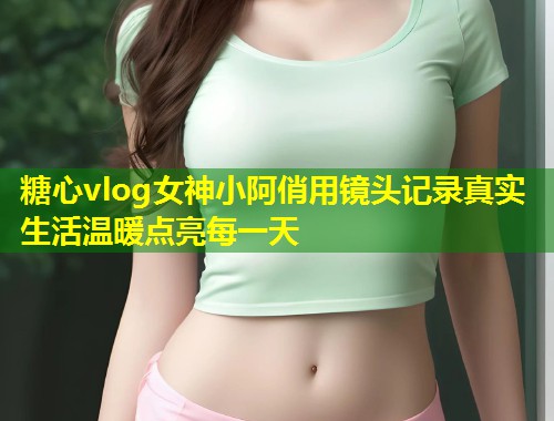 糖心vlog女神小阿俏用镜头记录真实生活温暖点亮每一天