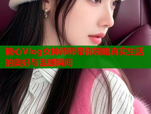 糖心Vlog女神师师带你领略真实生活的美好与温暖瞬间
