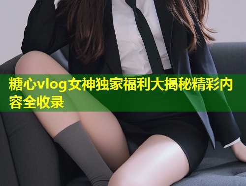 糖心vlog女神独家福利大揭秘精彩内容全收录