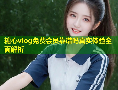 糖心vlog免费会员靠谱吗真实体验全面解析