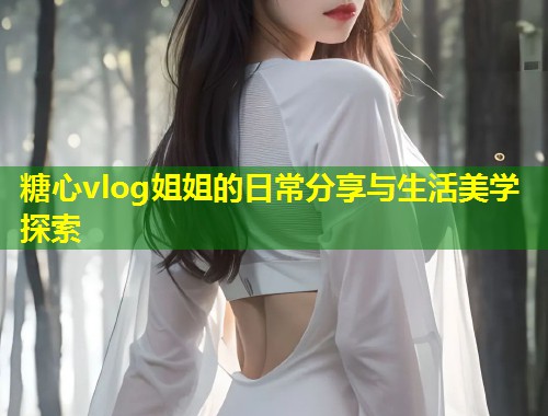 糖心vlog姐姐的日常分享与生活美学探索