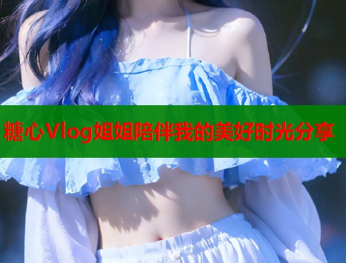 糖心Vlog姐姐陪伴我的美好时光分享