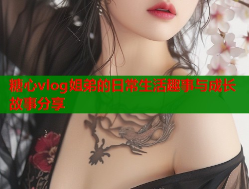 糖心vlog姐弟的日常生活趣事与成长故事分享