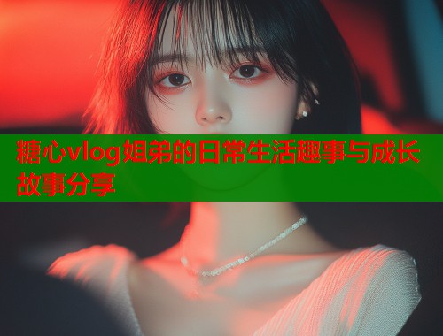 糖心vlog姐弟的日常生活趣事与成长故事分享