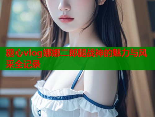 糖心vlog娜娜二郎腿战神的魅力与风采全记录