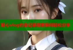 糖心vlog约会记录甜蜜瞬间轻松分享