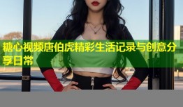 糖心视频唐伯虎精彩生活记录与创意分享日常