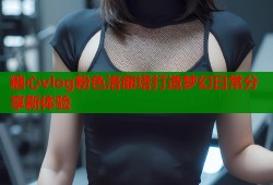 糖心vlog粉色洛丽塔打造梦幻日常分享新体验