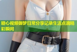 糖心视频御梦日常分享记录生活点滴精彩瞬间