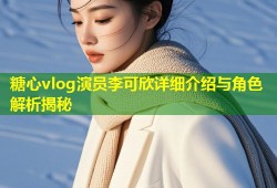 糖心vlog演员李可欣详细介绍与角色解析揭秘