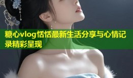 糖心vlog恬恬最新生活分享与心情记录精彩呈现