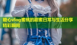 糖心vlog蜜桃的甜蜜日常与生活分享精彩瞬间