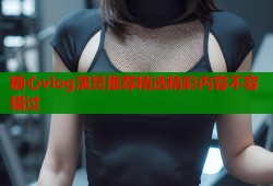 糖心vlog演员推荐精选精彩内容不容错过
