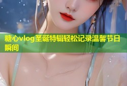 糖心vlog圣诞特辑轻松记录温馨节日瞬间