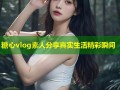 糖心vlog素人分享真实生活精彩瞬间