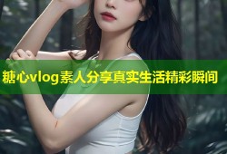 糖心vlog素人分享真实生活精彩瞬间