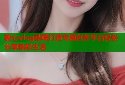 糖心vlog精魄打造专属创作平台轻松分享精彩生活