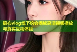糖心vlog线下约会揭秘高清视频播放与真实互动体验