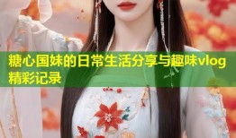糖心国妹的日常生活分享与趣味vlog精彩记录