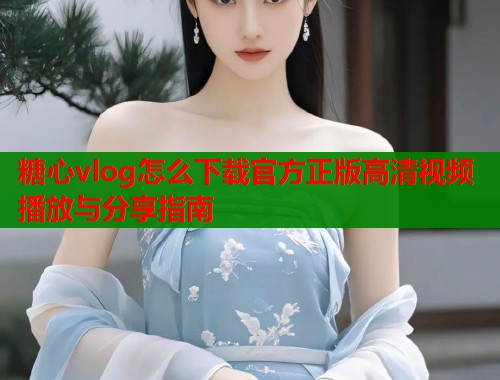糖心vlog怎么下载官方正版高清视频播放与分享指南