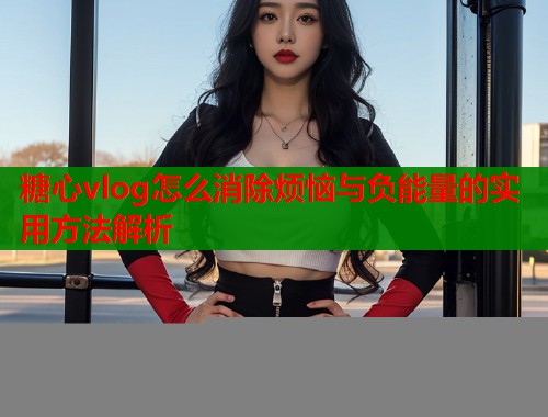 糖心vlog怎么消除烦恼与负能量的实用方法解析