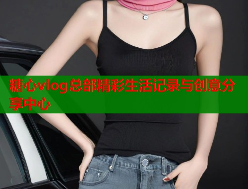 糖心vlog总部精彩生活记录与创意分享中心