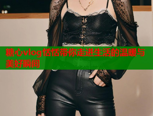 糖心vlog恬恬带你走进生活的温暖与美好瞬间