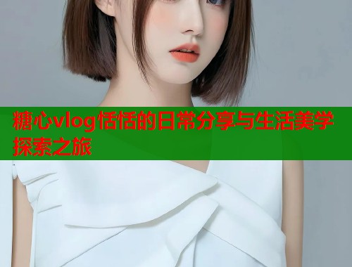糖心vlog恬恬的日常分享与生活美学探索之旅