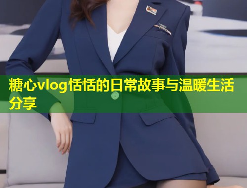 糖心vlog恬恬的日常故事与温暖生活分享