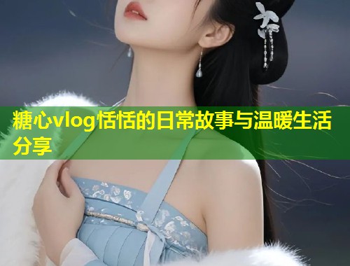 糖心vlog恬恬的日常故事与温暖生活分享