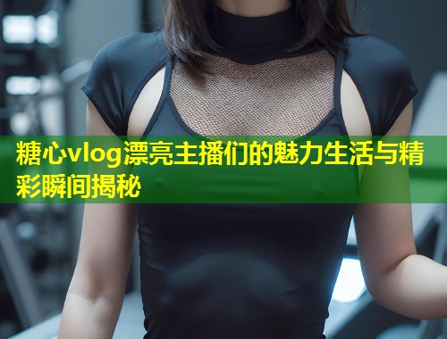 糖心vlog漂亮主播们的魅力生活与精彩瞬间揭秘
