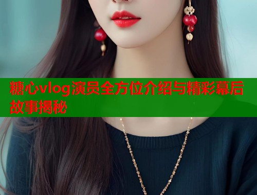 糖心vlog演员全方位介绍与精彩幕后故事揭秘