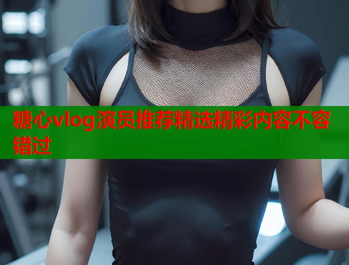 糖心vlog演员推荐精选精彩内容不容错过