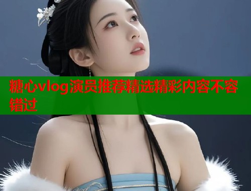 糖心vlog演员推荐精选精彩内容不容错过