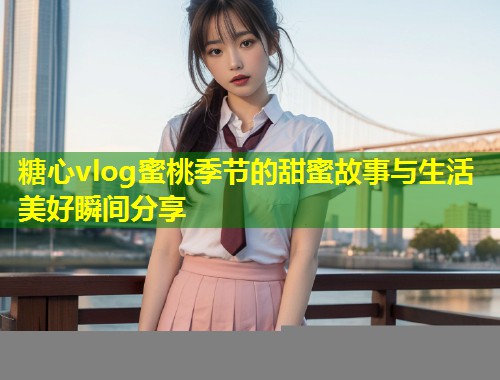 糖心vlog蜜桃季节的甜蜜故事与生活美好瞬间分享