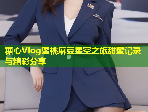 糖心Vlog蜜桃麻豆星空之旅甜蜜记录与精彩分享