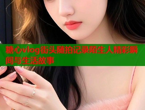 糖心vlog街头随拍记录陌生人精彩瞬间与生活故事
