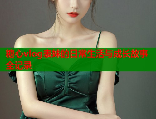 糖心vlog表妹的日常生活与成长故事全记录
